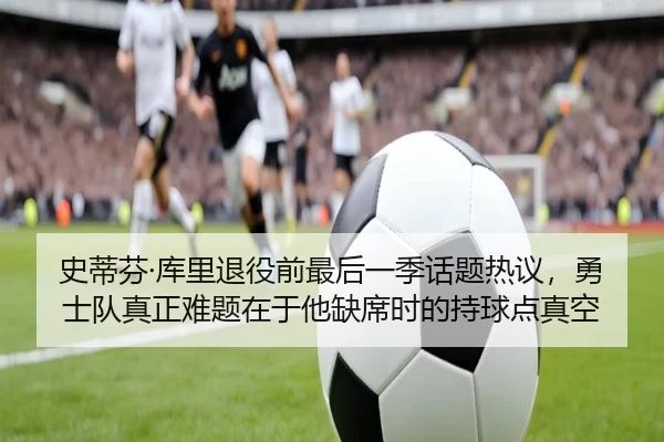史蒂芬·库里退役前最后一季话题热议，勇士队真正难题在于他缺席时的持球点真空